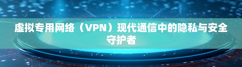 虚拟专用网络（VPN）现代通信中的隐私与安全守护者